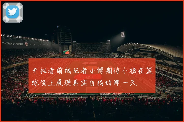 开拓者前线记者小傅期待小杨在篮球场上展现真实自我的那一天