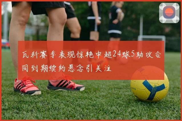 瓦科赛季表现惊艳中超24球5助攻合同到期续约悬念引关注