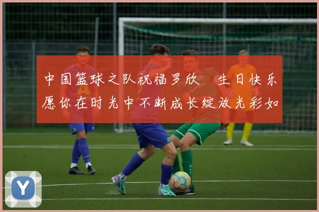 中国篮球之队祝福罗欣棫生日快乐愿你在时光中不断成长绽放光彩如棫树般挺拔
