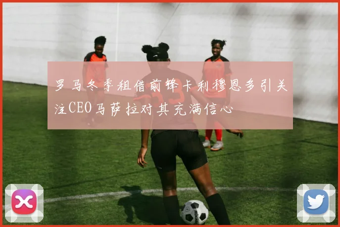 罗马冬季租借前锋卡利穆恩多引关注CEO马萨拉对其充满信心