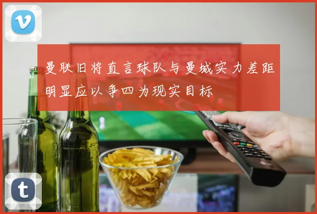 曼联旧将直言球队与曼城实力差距明显应以争四为现实目标