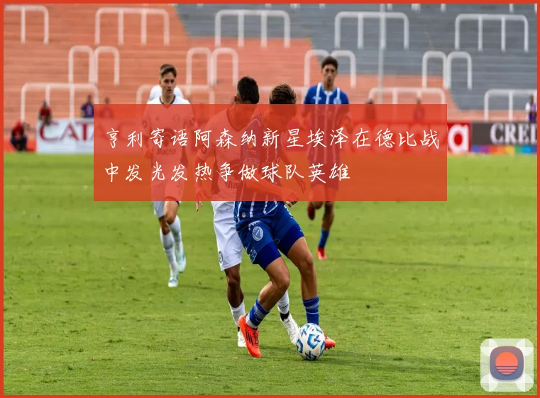 亨利寄语阿森纳新星埃泽在德比战中发光发热争做球队英雄