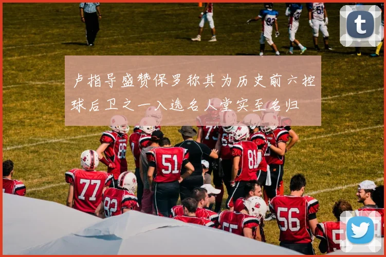 卢指导盛赞保罗称其为历史前六控球后卫之一入选名人堂实至名归