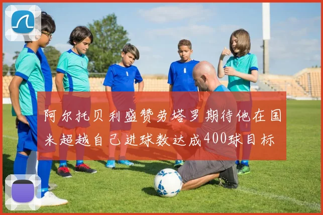 阿尔托贝利盛赞劳塔罗期待他在国米超越自己进球数达成400球目标
